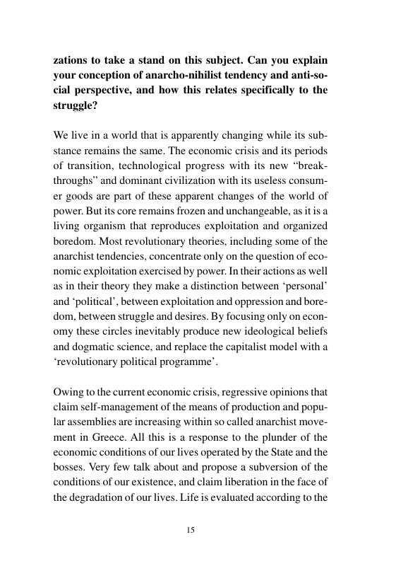 zations to take a stand on this subject. Can you explain your conception of anarcho-nihilist tendency and anti-so-  cial perspective, and how this relates specifically to the  struggle?  We live in a world that is apparently changing while its sub- stance remains the same. The economic crisis and its periods of transition, technological progress with its new “break- throughs” and dominant civi er goods are part of these apparent changes of the world of power. Butits core remains frozen and unchangeable, as it is a living organism that reproduces exploitation and organized boredom. Most revolutionary theories, including some of the anarchist tendencies, concentrate only on the question of eco- nomic exploitation exercised by power. In th s in their theory they make a distinction between ‘personal® and *political’, between exploitation and oppression and bore- dom, between struggle and desires. By focusing only on econ- omy these circles inevitably produce new ideological beliefs and dogmatic science, and replace the capitalist model with a “revolutionary political programme’  ation with its useless consum-  s well  jons  Owing to the current economic crisis, regressive opinions that claim self-management of the means of production and popu- lar assemblies are increasing within so called anarchist move- ment in Greece. All this is a response to the plunder of the economic conditions of our lives operated by the State and the bosses. Very few talk about and propose a subversion of the the face of evaluated according to the  conditions of our existence, and claim liberation  the degradation of our lives. Life 